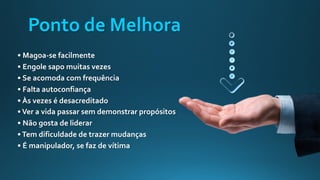 Ponto de Melhora
• Magoa-se facilmente
• Engole sapo muitas vezes
• Se acomoda com frequência
• Falta autoconfiança
• Às vezes é desacreditado
•Ver a vida passar sem demonstrar propósitos
• Não gosta de liderar
•Tem dificuldade de trazer mudanças
• É manipulador, se faz de vítima
 
