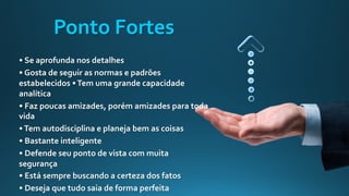 • Se aprofunda nos detalhes
• Gosta de seguir as normas e padrões
estabelecidos •Tem uma grande capacidade
analítica
• Faz poucas amizades, porém amizades para toda
vida
•Tem autodisciplina e planeja bem as coisas
• Bastante inteligente
• Defende seu ponto de vista com muita
segurança
• Está sempre buscando a certeza dos fatos
• Deseja que tudo saia de forma perfeita
Ponto Fortes
 