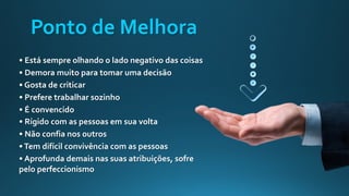 Ponto de Melhora
• Está sempre olhando o lado negativo das coisas
• Demora muito para tomar uma decisão
• Gosta de criticar
• Prefere trabalhar sozinho
• É convencido
• Rígido com as pessoas em sua volta
• Não confia nos outros
•Tem difícil convivência com as pessoas
• Aprofunda demais nas suas atribuições, sofre
pelo perfeccionismo
 