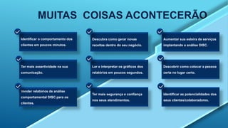 MUITAS COISAS ACONTECERÃO
Identificar o comportamento dos
clientes em poucos minutos.
Descubra como gerar novas
receitas dentro do seu negócio.
Aumentar sua esteira de serviços
implantando a análise DISC.
Ter mais assertividade na sua
comunicação.
Ler e interpretar os gráficos dos
relatórios em poucos segundos.
Descobrir como colocar a pessoa
certa no lugar certo.
Vender relatórios de análise
comportamental DISC para os
clientes.
Ter mais segurança e confiança
nos seus atendimentos.
Identificar as potencialidades dos
seus clientes/colaboradores.
 