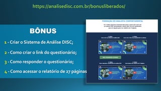 1 - Criar o Sistema deAnálise DISC;
https://analisedisc.com.br/bonusliberados/
2 - Como criar o link do questionário;
3 - Como responder o questionário;
4 - Como acessar o relatório de 27 páginas
BÔNUS
 