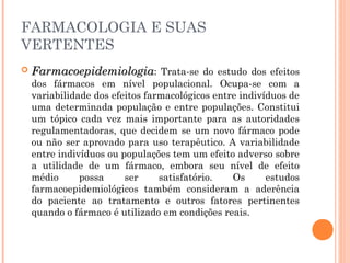 FARMACOLOGIA E SUAS
VERTENTES
 FarmacoepidemiologiaFarmacoepidemiologia: Trata-se do estudo dos efeitos
dos fármacos em nível populacional. Ocupa-se com a
variabilidade dos efeitos farmacológicos entre indivíduos de
uma determinada população e entre populações. Constitui
um tópico cada vez mais importante para as autoridades
regulamentadoras, que decidem se um novo fármaco pode
ou não ser aprovado para uso terapêutico. A variabilidade
entre indivíduos ou populações tem um efeito adverso sobre
a utilidade de um fármaco, embora seu nível de efeito
médio possa ser satisfatório. Os estudos
farmacoepidemiológicos também consideram a aderência
do paciente ao tratamento e outros fatores pertinentes
quando o fármaco é utilizado em condições reais.
 