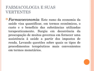 FARMACOLOGIA E SUAS
VERTENTES
 FarmacoeconomiaFarmacoeconomia: Este ramo da economia da
saúde visa quantificar, em termos econômicos, o
custo e o benefício das substâncias utilizadas
terapeuticamente. Surgiu em decorrência da
preocupação de muitos governos em fornecer uma
assistência à saúde a partir dos impostos de
renda. Levando questões sobre quais os tipos de
procedimentos terapêuticos mais convenientes
em termos monetários.
 