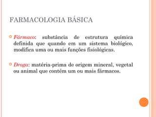 FARMACOLOGIA BÁSICA
 Fármaco: substância de estrutura química
definida que quando em um sistema biológico,
modifica uma ou mais funções fisiológicas.
 Droga: matéria-prima de origem mineral, vegetal
ou animal que contém um ou mais fármacos.
 