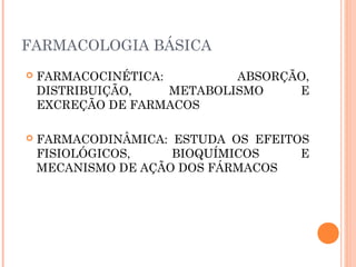 FARMACOLOGIA BÁSICA
 FARMACOCINÉTICA: ABSORÇÃO,
DISTRIBUIÇÃO, METABOLISMO E
EXCREÇÃO DE FARMACOS
 FARMACODINÂMICA: ESTUDA OS EFEITOS
FISIOLÓGICOS, BIOQUÍMICOS E
MECANISMO DE AÇÃO DOS FÁRMACOS
 