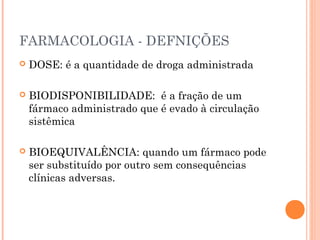 FARMACOLOGIA - DEFNIÇÕES
 DOSE: é a quantidade de droga administrada
 BIODISPONIBILIDADE: é a fração de um
fármaco administrado que é evado à circulação
sistêmica
 BIOEQUIVALÊNCIA: quando um fármaco pode
ser substituído por outro sem consequências
clínicas adversas.
 