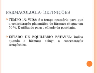 FARMACOLOGIA- DEFINIÇÕES
 TEMPO 1/2 VIDA: é o tempo ncessário para que
a concentração plasmática do fármaco chegue em
50 %. É utilizado para o cálculo da posologia.
 ESTADO DE EQUILIBRIO ESTÁVEL: indica
quando o fármaco atinge a concentração
terapêutica.
 
