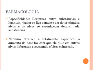 FARMACOLOGIA
 Especificidade: Recíproca entre substâncias e
ligantes. (subst se liga somente em determinados
alvos e os alvos só reconhecem determinada
substancia)
 Nenhum fármaco é totalmente específico: o
aumento da dose faz com que ele atue em outros
alvos diferentes peovocando efeitos colaterais.
 