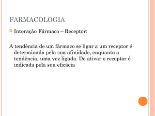 FARMACOLOGIA
 Interação Fármaco – Receptor:
A tendência de um fármaco se ligar a um receptor é
determinada pela sua afinidade, enquanto a
tendência, uma vez ligada. De ativar o receptor é
indicada pela sua eficácia
 