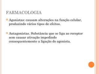 FARMACOLOGIA
 Agonistas: causam alterações na função celular,
produzindo vários tipos de efeitos.
 Antagonistas. Substância que se liga ao receptor
sem causar ativação impedindo
consequentemente a ligação do agonista.
 