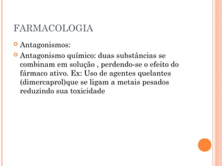 FARMACOLOGIA
 Antagonismos:
 Antagonismo químico: duas substâncias se
combinam em solução , perdendo-se o efeito do
fármaco ativo. Ex: Uso de agentes quelantes
(dimercaprol)que se ligam a metais pesados
reduzindo sua toxicidade
 