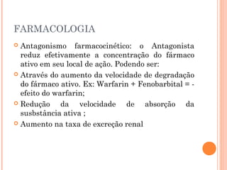 FARMACOLOGIA
 Antagonismo farmacocinético: o Antagonista
reduz efetivamente a concentração do fármaco
ativo em seu local de ação. Podendo ser:
 Através do aumento da velocidade de degradação
do fármaco ativo. Ex: Warfarin + Fenobarbital = -
efeito do warfarin;
 Redução da velocidade de absorção da
susbstância ativa ;
 Aumento na taxa de excreção renal
 