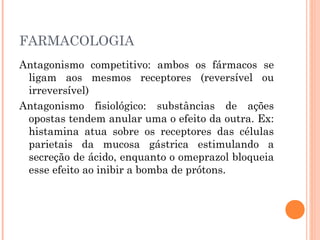 FARMACOLOGIA
Antagonismo competitivo: ambos os fármacos se
ligam aos mesmos receptores (reversível ou
irreversível)
Antagonismo fisiológico: substâncias de ações
opostas tendem anular uma o efeito da outra. Ex:
histamina atua sobre os receptores das células
parietais da mucosa gástrica estimulando a
secreção de ácido, enquanto o omeprazol bloqueia
esse efeito ao inibir a bomba de prótons.
 