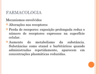 FARMACOLOGIA
Mecanismos envolvidos
 Alterações nos receptores
 Perda de recepores: exposição prolongada reduz o
número de receptores expressos na superfície
celular.
 Aumento do metabolismo da substância.
Substâncias como etanol e barbitúricos quando
administradas repetidamente, aparecem em
concentrações plasmáticas reduzidas.
 