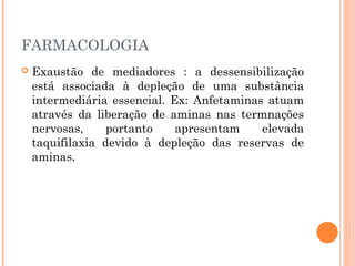 FARMACOLOGIA
 Exaustão de mediadores : a dessensibilização
está associada à depleção de uma substância
intermediária essencial. Ex: Anfetaminas atuam
através da liberação de aminas nas termnações
nervosas, portanto apresentam elevada
taquifilaxia devido à depleção das reservas de
aminas.
 