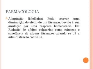 FARMACOLOGIA
 Adaptação fisiológica: Pode ocorrer uma
diminuição do efeito de um fármaco, devido à sua
anulação por uma resposta homeostátia. Ex:
Redução de efeitos colaterias como náuseas e
sonolência de alguns fármacos quando se dá a
administração contínua.
 