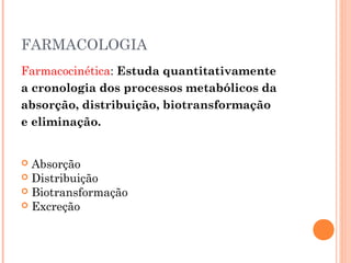 FARMACOLOGIA
Farmacocinética: Estuda quantitativamente
a cronologia dos processos metabólicos da
absorção, distribuição, biotransformação
e eliminação.
 Absorção
 Distribuição
 Biotransformação
 Excreção
 