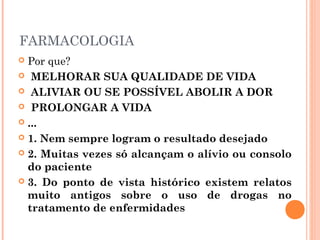 FARMACOLOGIA
 Por que?
 MELHORAR SUA QUALIDADE DE VIDA
 ALIVIAR OU SE POSSÍVEL ABOLIR A DOR
 PROLONGAR A VIDA
 ...
 1. Nem sempre logram o resultado desejado
 2. Muitas vezes só alcançam o alívio ou consolo
do paciente
 3. Do ponto de vista histórico existem relatos
muito antigos sobre o uso de drogas no
tratamento de enfermidades
 