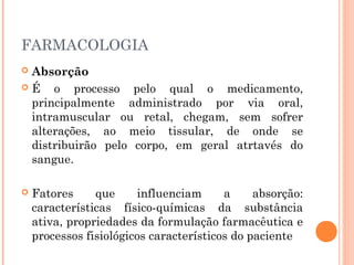 FARMACOLOGIA
 Absorção
 É o processo pelo qual o medicamento,
principalmente administrado por via oral,
intramuscular ou retal, chegam, sem sofrer
alterações, ao meio tissular, de onde se
distribuirão pelo corpo, em geral atrtavés do
sangue.
 Fatores que influenciam a absorção:
características físico-químicas da substância
ativa, propriedades da formulação farmacêutica e
processos fisiológicos característicos do paciente
 