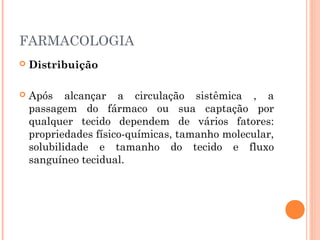 FARMACOLOGIA
 Distribuição
 Após alcançar a circulação sistêmica , a
passagem do fármaco ou sua captação por
qualquer tecido dependem de vários fatores:
propriedades físico-químicas, tamanho molecular,
solubilidade e tamanho do tecido e fluxo
sanguíneo tecidual.
 