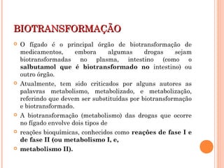 BIOTRANSFORMAÇÃOBIOTRANSFORMAÇÃO
 O fígado é o principal órgão de biotransformação de
medicamentos, embora algumas drogas sejam
biotransformadas no plasma, intestino (como o
salbutamol que é biotransformado no intestino) ou
outro órgão.
 Atualmente, tem sido criticados por alguns autores as
palavras metabolismo, metabolizado, e metabolização,
referindo que devem ser substituídas por biotransformação
e biotransformado.
 A biotransformação (metabolismo) das drogas que ocorre
no fígado envolve dois tipos de
 reações bioquímicas, conhecidos como reações de fase I e
de fase II (ou metabolismo I, e,
 metabolismo II).
 