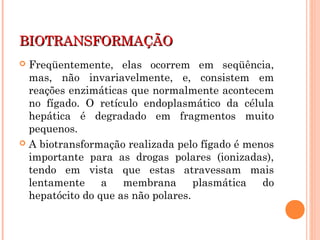 BIOTRANSFORMAÇÃOBIOTRANSFORMAÇÃO
 Freqüentemente, elas ocorrem em seqüência,
mas, não invariavelmente, e, consistem em
reações enzimáticas que normalmente acontecem
no fígado. O retículo endoplasmático da célula
hepática é degradado em fragmentos muito
pequenos.
 A biotransformação realizada pelo fígado é menos
importante para as drogas polares (ionizadas),
tendo em vista que estas atravessam mais
lentamente a membrana plasmática do
hepatócito do que as não polares.
 