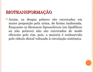 BIOTRANSFORMAÇÃOBIOTRANSFORMAÇÃO
 Assim, as drogas polares são excretadas em
maior proporção pela urina, de forma inalterada.
Enquanto os fármacos lipossolúveis (ou lipofílicos
ou não polares) não são excretados de modo
eficiente pelo rim, pois, a maioria é reabsorvida
pelo túbulo distal voltando à circulação sistêmica.
 