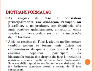 BIOTRANSFORMAÇÃOBIOTRANSFORMAÇÃO
 As reações de fase I consistem
principalmente em oxidação, redução ou
hidrólise, e, os produtos, com freqüência, são
mais reativos quimicamente, entretanto, essas
reações químicas podem resultar na inativação
de um fármaco.
 Após as reações da Fase I, alguns medicamentos
também podem se tornar mais tóxicos ou
carcinogênicos do que a droga original. Muitas
enzimas hepáticas participam da
biotransformação das drogas da fase I, incluindo
o sistema citocromo P-450 que importância fundamental.
Se o metabólito (produto resultante do metabolismo) não
for facilmente excretado ocorre a reação da II fase
subseqüente.
 