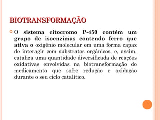 BIOTRANSFORMAÇÃOBIOTRANSFORMAÇÃO
 O sistema citocromo P-450 contém um
grupo de isoenzimas contendo ferro que
ativa o oxigênio molecular em uma forma capaz
de interagir com substratos orgânicos, e, assim,
cataliza uma quantidade diversificada de reações
oxidativas envolvidas na biotransformação do
medicamento que sofre redução e oxidação
durante o seu ciclo catalítico.
 
