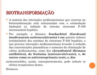 BIOTRANSFORMAÇÃOBIOTRANSFORMAÇÃO
 A maioria das interações medicamentosas que ocorrem na
biotransformação está relacionadas com a estimulação
(indução) ou inibição do sistema citocromo P-450
microssomial hepático.
 Por exemplo, o fármaco fenobarbital (Gardenal)
(medicamento anticonvulsivante) é um potente indutor
(estimulador) das enzimas do citocromo P-450 hepático, o
que provoca interações medicamentosas levando à redução
das concentrações plasmáticas e aumento da eliminação de
vários medicamentos, como doo cloranfenicol (fármaco
antibiótico), da fenitoína (anticonvulsivante), e, de
outros como os anticoncepcionais orais, e, dos
corticosteróides, assim, conseqüentemente, pode reduzir os
efeitos terapêuticos destes
fármacos.
 