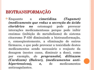 BIOTRANSFORMAÇÃOBIOTRANSFORMAÇÃO
 Enquanto a cimetidina (Tagamet)
(medicamento que reduz a secreção do ácido
clorídrico no estomago) pode provocar
interações medicamentosas porque pode inibir
enzimas (inibição do metabolismo) do sistema
citocromo P-450 diminuindo a biotransformação,
e, conseqüentemente, a eliminação de outros
fármacos, o que pode provocar a toxicidade destes
medicamentos sendo necessário o reajuste da
dosagem (nestes casos, diminuir a dose), como
por exemplo, do propranolol, diltiazem
(Cardizem) (Balcor), (medicamentos anti-
hipertensivos), e, de medicamentos
anticoagulantes.
 