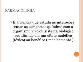 FARMACOLOGIA
É a ciência que estuda as interaçõesÉ a ciência que estuda as interações
entre os compostos químicos com oentre os compostos químicos com o
organismo vivo ou sistema biológico,organismo vivo ou sistema biológico,
resultando em um efeito maléficoresultando em um efeito maléfico
(tóxico) ou benéfico ( medicamento ).(tóxico) ou benéfico ( medicamento ).
 