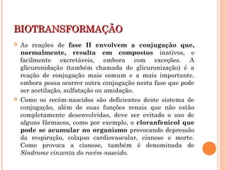BIOTRANSFORMAÇÃOBIOTRANSFORMAÇÃO
 As reações de fase II envolvem a conjugação que,
normalmente, resulta em compostos inativos, e
facilmente excretáveis, embora com exceções. A
glicuronidação (também chamada de glicuronização) é a
reação de conjugação mais comum e a mais importante,
embora possa ocorrer outra conjugação nesta fase que pode
ser acetilação, sulfatação ou amidação.
 Como os recém-nascidos são deficientes deste sistema de
conjugação, além de suas funções renais que não estão
completamente desenvolvidas, deve ser evitado o uso de
alguns fármacos, como por exemplo, o cloranfenicol que
pode se acumular no organismo provocando depressão
da respiração, colapso cardiovascular, cianose e morte.
Como provoca a cianose, também é denominada de
Síndrome cinzenta do recém-nascido.
 