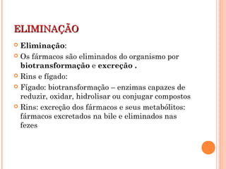 ELIMINAÇÃOELIMINAÇÃO
 Eliminação:
 Os fármacos são eliminados do organismo por
biotransformação e excreção .
 Rins e fígado:
 Fígado: biotransformação – enzimas capazes de
reduzir, oxidar, hidrolisar ou conjugar compostos
 Rins: excreção dos fármacos e seus metabólitos:
fármacos excretados na bile e eliminados nas
fezes
 