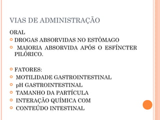 ORAL
 DROGAS ABSORVIDAS NO ESTÔMAGO
 MAIORIA ABSORVIDA APÓS O ESFÍNCTER
PILÓRICO.
 FATORES:
 MOTILIDADE GASTROINTESTINAL
 pH GASTROINTESTINAL
 TAMANHO DA PARTÍCULA
 INTERAÇÃO QUÍMICA COM
 CONTEÚDO INTESTINAL
VIAS DE ADMINISTRAÇÃO
 