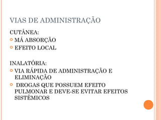 VIAS DE ADMINISTRAÇÃO
CUTÂNEA:
 MÁ ABSORÇÃO
 EFEITO LOCAL
INALATÓRIA:
 VIA RÁPIDA DE ADMINISTRAÇÃO E
ELIMINAÇÃO
 DROGAS QUE POSSUEM EFEITO
PULMONAR E DEVE-SE EVITAR EFEITOS
SISTÊMICOS
 