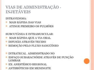 VIAS DE ADMINISTRAÇÃO -
INJETÁVEIS
INTRAVENOSA:
 MAIS RÁPIDA DAS VIAS
 ATINGE PRIMEIRO OS PULMÕES
SUBCUTÂNEA E INTRAMUSCULAR:
 MAIS RÁPIDA QUE A VIA ORAL
 DIFUSÃO ATRAVÉS TECIDO
 REMOÇÃO PELO FLUXO SANGÜÍNEO
 INTRATECAL ADMINISTRADO NO
 ESPAÇO SUBARACNÓIDE ATRAVÉS DE PUNÇÃO
LOMBAR
 EX: ANESTÉSICO REGIONAL
 ANTIBIÓTICOS EM MENINGITE
 