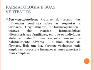 FARMACOLOGIA E SUAS
VERTENTES
 FarmacogenéticaFarmacogenética: trata-se do estudo das
influências genéticas sobre as respostas a
fármacos. Originalmente, a farmacogenética
tratava das reações farmacológicas
idiossincrásicas familiares, em que os indivíduos
afetados exibiam uma resposta anormal –
habitualmente adversa – a uma classe de
fármaco. Hoje um dia, abrange variações mais
amplas na resposta a fármacos a banse genética é
mais complexa.
 