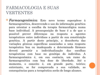  FarmacogenômicaFarmacogenômica: Este novo termo superpõese à
farmacogenética, descrevendo o uso da informação genética
para orientar a escolha da terapia farmacológica numa
base individual. A pressuposição de base é a de que o
possível prever diferenças na resposta a agentes
terapêuticos entre indivíduos a partir de sua constituição
genética. A partir deste princípio, a descoberta das
variações gênicas específicas associadas a uma resposta
terapêutica boa ou inadequada a determinado fármaco
deverá permitir a individualização das escolhas
terapêuticas com base no genótipo do indivíduo. A
farmacogenômica é, em sua essência, um ramo da
farmacogenética com boa dose de liberdade. Até o
momento, o conceito é, em grande parte, teórico;
entretanto, se for comprovada a sua validade, as
consequências para a terapêutica serão de longo alcance.
FARMACOLOGIA E SUAS
VERTENTES
 