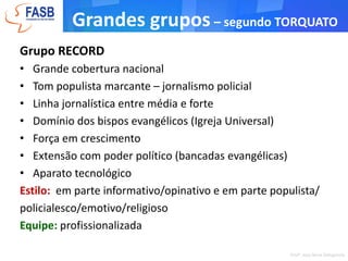 Grandes grupos– segundo TorquatoGrupo GLOBOInformacionalistaAlta ligação com o poder e empresariadoMaior densidade políticaGrande poder concentrado na família proprietária Diversificação de interesses negociais> capilaridade de discurso (capacidade de atingir + pessoas)Alta tecnologia do processo comunicativoValorização dos padrões sociais tradicionais (família, igreja)Estilo: direto e objetivo - uso correto da língua - linguagem jornalística tradicionalEquipe: estabilidade dos quadros internos - cúpula afinada com os proprietários - boa retaguarda em BrasíliaProfa. Josy Anne Dallapicola