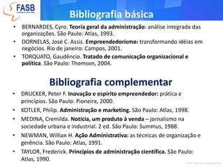 Bibliografia básicaBERNARDES, Cyro. Teoria geral da administração: análise integrada das organizações. São Paulo: Atlas, 1993.DORNELAS, José C. Assis. Empreendedorismo: transformando idéias em negócios. Rio de janeiro: Campos, 2001.TORQUATO, Gaudêncio. Tratado de comunicação organizacional e política. São Paulo: Thomson, 2004. Bibliografia complementarDRUCKER, Peter F. Inovação e espírito empreendedor: prática e princípios. São Paulo: Pioneira, 2000.
