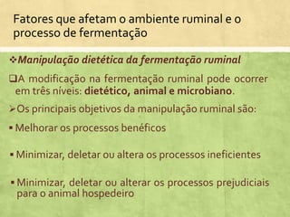 Manipulação dietética da fermentação ruminal
A modificação na fermentação ruminal pode ocorrer
em três níveis: dietético, animal e microbiano.
Os principais objetivos da manipulação ruminal são:
 Melhorar os processos benéficos
 Minimizar, deletar ou alterar os processos prejudiciais
para o animal hospedeiro
 Minimizar, deletar ou altera os processos ineficientes
Fatores que afetam o ambiente ruminal e o
processo de fermentação
 