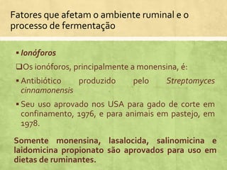  Ionóforos
Os ionóforos, principalmente a monensina, é:
 Antibiótico produzido pelo Streptomyces
cinnamonensis
 Seu uso aprovado nos USA para gado de corte em
confinamento, 1976, e para animais em pastejo, em
1978.
Somente monensina, lasalocida, salinomicina e
laidomicina propionato são aprovados para uso em
dietas de ruminantes.
Fatores que afetam o ambiente ruminal e o
processo de fermentação
 