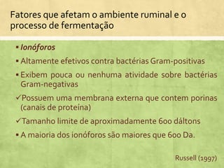  Ionóforos
 Altamente efetivos contra bactérias Gram-positivas
 Exibem pouca ou nenhuma atividade sobre bactérias
Gram-negativas
Possuem uma membrana externa que contem porinas
(canais de proteína)
Tamanho limite de aproximadamente 600 dáltons
 A maioria dos ionóforos são maiores que 600 Da.
Fatores que afetam o ambiente ruminal e o
processo de fermentação
Russell (1997)
 