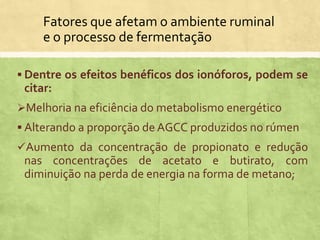 Fatores que afetam o ambiente ruminal
e o processo de fermentação
 Dentre os efeitos benéficos dos ionóforos, podem se
citar:
Melhoria na eficiência do metabolismo energético
 Alterando a proporção de AGCC produzidos no rúmen
Aumento da concentração de propionato e redução
nas concentrações de acetato e butirato, com
diminuição na perda de energia na forma de metano;
 