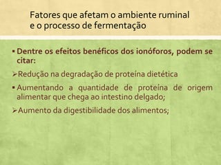 Fatores que afetam o ambiente ruminal
e o processo de fermentação
 Dentre os efeitos benéficos dos ionóforos, podem se
citar:
Redução na degradação de proteína dietética
 Aumentando a quantidade de proteína de origem
alimentar que chega ao intestino delgado;
Aumento da digestibilidade dos alimentos;
 