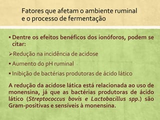 Fatores que afetam o ambiente ruminal
e o processo de fermentação
 Dentre os efeitos benéficos dos ionóforos, podem se
citar:
Redução na incidência de acidose
 Aumento do pH ruminal
 Inibição de bactérias produtoras de ácido lático
A redução da acidose lática está relacionada ao uso de
monensina, já que as bactérias produtoras de ácido
lático (Streptococcus bovis e Lactobacillus spp.) são
Gram-positivas e sensíveis à monensina.
 