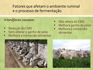 Fatores que afetam o ambiente ruminal
e o processo de fermentação
Ionóforos causam:
 Redução do CMS
 Sem alterar o ganho de peso
 Melhora a conversão alimentar
 Não altera do CMS
 Melhora ganho de peso
 Melhora a conversão
alimentar
 