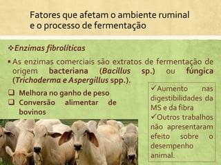 Fatores que afetam o ambiente ruminal
e o processo de fermentação
Enzimas fibrolíticas
 As enzimas comerciais são extratos de fermentação de
origem bacteriana (Bacillus sp.) ou fúngica
(Trichoderma e Aspergillus spp.).
 Melhora no ganho de peso
 Conversão alimentar de
bovinos
Aumento nas
digestibilidades da
MS e da fibra
Outros trabalhos
não apresentaram
efeito sobre o
desempenho
animal.
 