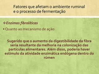 Fatores que afetam o ambiente ruminal
e o processo de fermentação
Enzimas fibrolíticas
 Quanto ao mecanismo de ação:
Sugerido que o aumento da digestibilidade da fibra
seria resultante da melhoria na colonização das
partículas alimentares. Além disso, poderia haver
estímulo da atividade enzimática endógena dentro do
rúmen
 